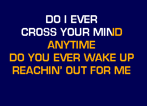 DO I EVER
CROSS YOUR MIND
ANYTIME
DO YOU EVER WAKE UP
REACHIN' OUT FOR ME