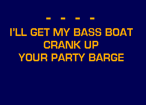 I'LL GET MY BASS BOAT
CRANK UP

YOUR PARTY BARGE