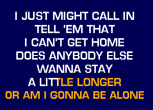 I JUST MIGHT CALL IN
TELL 'EM THAT
I CAN'T GET HOME
DOES ANYBODY ELSE
WANNA STAY

A LITTLE LONGER
0R AM I GONNA BE ALONE