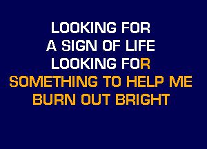 LOOKING FOR
A SIGN OF LIFE
LOOKING FOR
SOMETHING TO HELP ME
BURN OUT BRIGHT