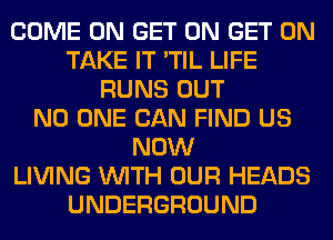 COME ON GET ON GET ON
TAKE IT 'TIL LIFE
RUNS OUT
NO ONE CAN FIND US
NOW
LIVING WITH OUR HEADS
UNDERGROUND