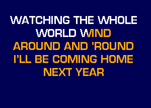 WATCHING THE WHOLE
WORLD WIND
AROUND AND 'ROUND
I'LL BE COMING HOME
NEXT YEAR