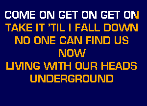 COME ON GET ON GET ON
TAKE IT 'TIL I FALL DOWN
NO ONE CAN FIND US
NOW
LIVING WITH OUR HEADS
UNDERGROUND