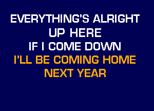 EVERYTHINGB ALRIGHT
UP HERE
IF I COME DOWN
PLL BE COMING HOME
NEXT YEAR