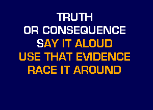 TRUTH
0R CUNSEGUENCE
SAY IT ALOUD
USE THAT EVIDENCE
RACE IT AROUND