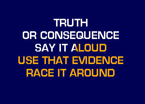 TRUTH
0R CDNSEGUENCE
SAY IT ALOUD
USE THAT EVIDENCE
RACE IT AROUND