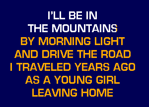 I'LL BE IN
THE MOUNTAINS
BY MORNING LIGHT
AND DRIVE THE ROAD
I TRAVELED YEARS AGO
AS A YOUNG GIRL
LEAVING HOME