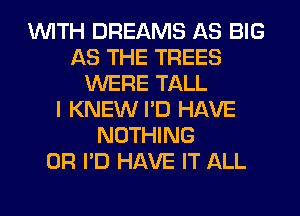 WITH DREAMS AS BIG
AS THE TREES
WERE TALL
I KNEW I'D HAVE
NOTHING
0R I'D HAVE IT ALL