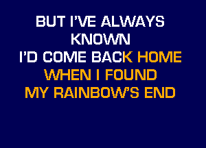 BUT I'VE ALWAYS
KNOWN
I'D COME BACK HOME
WHEN I FOUND
MY RAINBOWS END