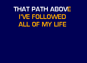 THAT PATH ABOVE
I'VE FOLLOWED
ALL OF MY LIFE