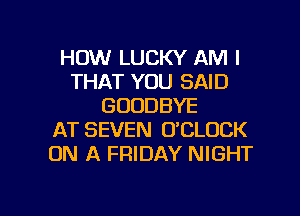 HOW LUCKY AM I
THAT YOU SAID
GOODBYE
AT SEVEN O'CLOCK
ON A FRIDAY NIGHT

g