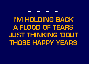 I'M HOLDING BACK
A FLOOD 0F TEARS
JUST THINKING 'BOUT
THOSE HAPPY YEARS