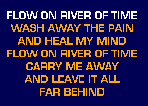 FLOW 0N RIVER OF TIME
WASH AWAY THE PAIN
AND HEAL MY MIND
FLOW 0N RIVER OF TIME
CARRY ME AWAY
AND LEAVE IT ALL
FAR BEHIND