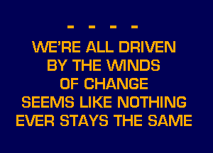 WERE ALL DRIVEN
BY THE WINDS
OF CHANGE
SEEMS LIKE NOTHING
EVER STAYS THE SAME