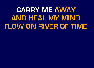 CARRY ME AWAY
AND HEAL MY MIND
FLOW 0N RIVER OF TIME