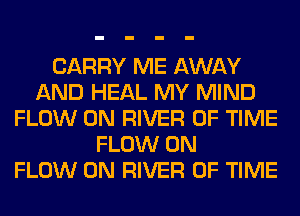 CARRY ME AWAY
AND HEAL MY MIND
FLOW 0N RIVER OF TIME
FLOW 0N
FLOW 0N RIVER OF TIME