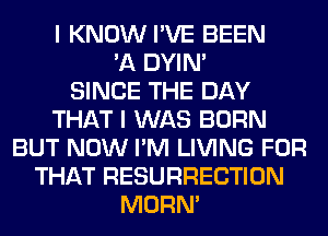 I KNOW I'VE BEEN
'A DYIN'

SINCE THE DAY
THAT I WAS BORN
BUT NOW I'M LIVING FOR
THAT RESURRECTION
MORN'
