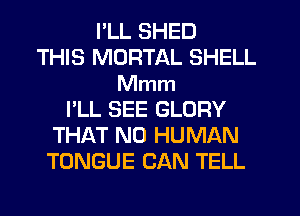 I'LL SHED
THIS MORTAL SHELL
Mmm
I'LL SEE GLORY
THAT NO HUMAN
TONGUE CAN TELL