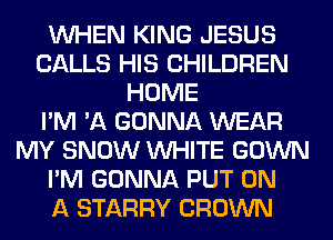 WHEN KING JESUS
CALLS HIS CHILDREN
HOME
I'M 'A GONNA WEAR
MY SNOW WHITE GOWN
I'M GONNA PUT ON
A STARRY CROWN
