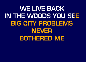 WE LIVE BACK
IN THE WOODS YOU SEE
BIG CITY PROBLEMS
NEVER
BOTHERED ME