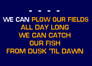 WE CAN PLOW OUR FIELDS
ALL DAY LONG
WE CAN CATCH
OUR FISH
FROM DUSK 'TIL DAWN
