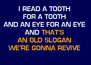 I READ A TOOTH
FOR A TOOTH
AND AN EYE FOR AN EYE
AND THAT'S
AN OLD SLOGAN
WERE GONNA REVIVE