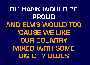 OL' HANK WOULD BE
PROUD
AND ELVIS WOULD T00
'CAUSE WE LIKE
OUR COUNTRY
MIXED WITH SOME
BIG CITY BLUES