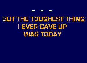 BUT THE TOUGHEST THING
I EVER GAVE UP
WAS TODAY