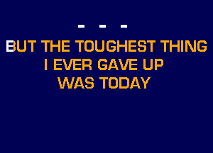 BUT THE TOUGHEST THING
I EVER GAVE UP
WAS TODAY