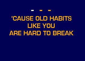 'CAUSE OLD HABITS
LIKE YOU

ARE HARD TO BREAK