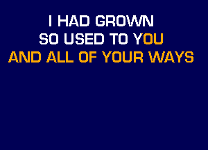 I HAD GROWN
SO USED TO YOU
AND ALL OF YOUR WAYS
