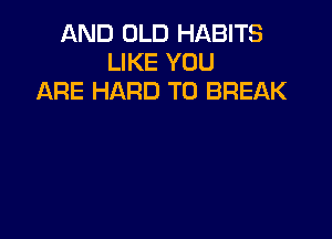AND OLD HABITS
LIKE YOU
ARE HARD TO BREAK