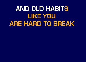 AND OLD HABITS
LIKE YOU
ARE HARD TO BREAK
