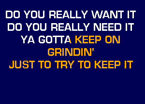 DO YOU REALLY WANT IT
DO YOU REALLY NEED IT
YA GOTTA KEEP ON
GRINDIM
JUST TO TRY TO KEEP IT