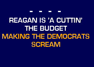 REAGAN IS 'A CUTI'IN'
THE BUDGET
MAKING THE DEMOCRATS
SCREAM