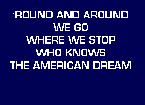 'ROUND AND AROUND
WE GO
WHERE WE STOP
WHO KNOWS
THE AMERICAN DREAM