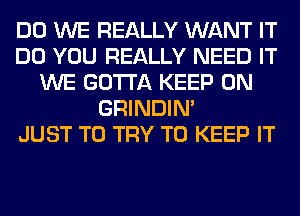 DO WE REALLY WANT IT
DO YOU REALLY NEED IT
WE GOTTA KEEP ON
GRINDIM
JUST TO TRY TO KEEP IT