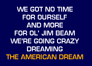 WE GOT N0 TIME
FOR OURSELF
AND MORE
FOR OL' JIM BEAM
WERE GOING CRAZY
DREAMING
THE AMERICAN DREAM