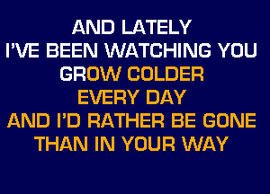 AND LATELY
I'VE BEEN WATCHING YOU
GROW COLDER
EVERY DAY
AND I'D RATHER BE GONE
THAN IN YOUR WAY