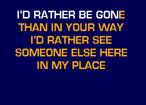 I'D RATHER BE GONE
THAN IN YOUR WAY
I'D RATHER SEE
SOMEONE ELSE HERE
IN MY PLACE