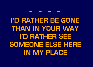 I'D RATHER BE GONE
THAN IN YOUR WAY
I'D RATHER SEE
SOMEONE ELSE HERE
IN MY PLACE