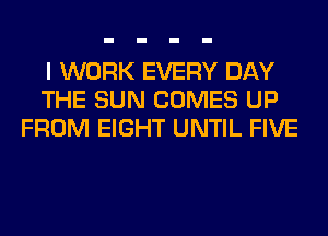I WORK EVERY DAY
THE SUN COMES UP
FROM EIGHT UNTIL FIVE