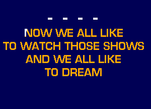NOW WE ALL LIKE
TO WATCH THOSE SHOWS
AND WE ALL LIKE
TO DREAM