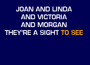 JOAN AND LINDA
AND VICTORIA
AND MORGAN

THEY'RE A SIGHT TO SEE