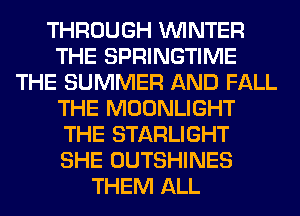 THROUGH WINTER
THE SPRINGTIME
THE SUMMER AND FALL
THE MOONLIGHT
THE STARLIGHT
SHE OUTSHINES
THEM ALL