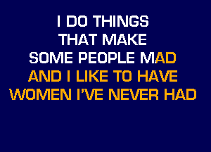 I DO THINGS
THAT MAKE
SOME PEOPLE MAD
AND I LIKE TO HAVE
WOMEN I'VE NEVER HAD