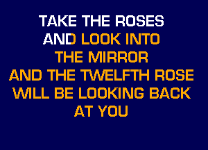 TAKE THE ROSES
AND LOOK INTO
THE MIRROR
AND THE TWELFTH ROSE
WILL BE LOOKING BACK
AT YOU
