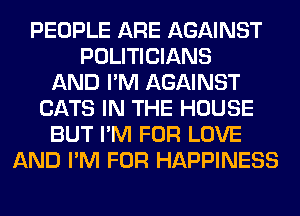 PEOPLE ARE AGAINST
POLITICIANS
AND I'M AGAINST
CATS IN THE HOUSE
BUT I'M FOR LOVE
AND I'M FOR HAPPINESS