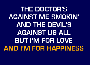 THE DOCTORS
AGAINST ME SMOKIN'
AND THE DEVIL'S
AGAINST US ALL
BUT I'M FOR LOVE
AND I'M FOR HAPPINESS