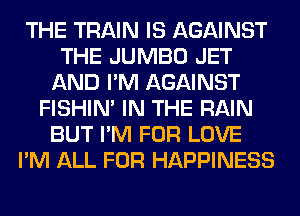 THE TRAIN IS AGAINST
THE JUMBO JET
AND I'M AGAINST
FISHIN' IN THE RAIN
BUT I'M FOR LOVE
I'M ALL FOR HAPPINESS